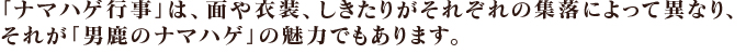 「ナマハゲ行事」は、面や衣装、しきたりがそれぞれの集落によって異なり、それが「男鹿のナマハゲ」の魅力でもあります。