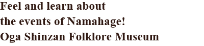 Feel and learn about the events of Namahage! Oga Shinzan Folklore Museum