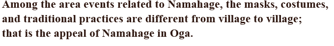 Among the area events related to Namahage, the masks, costumes, and traditional practices are different from village to village; that is the appeal of Namahage in Oga.