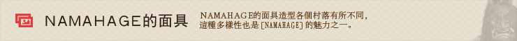 NAMAHAGE的面具。 NAMAHAGE的面具造型各個村落有所不同，這種多樣性也是[NAMAHAGE]的魅力之一。