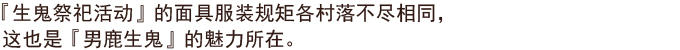 『生鬼祭祀活动』的面具服装规矩各村落不尽相同，这也是『男鹿生鬼』的魅力所在。